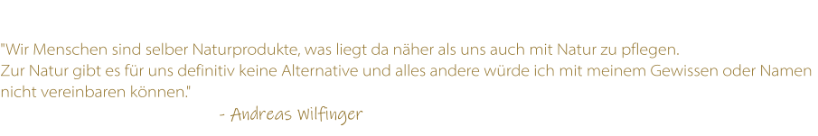 "Wir Menschen sind selber Naturprodukte, was liegt da nher als uns auch mit Natur zu pflegen.  Zur Natur gibt es fr uns definitiv keine Alternative und alles andere wrde ich mit meinem Gewissen oder Namen nicht vereinbaren knnen."                                                                    - Andreas Wilfinger