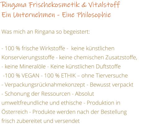 Ringana Frischekosmetik & Vitalstoff  Ein Unternehmen - Eine Philosophie    Was mich an Ringana so begeistert:  - 100 % frische Wirkstoffe -  keine knstlichen Konservierungsstoffe - keine chemischen Zusatzstoffe, - keine Mineralle - Keine knstlichen Duftstoffe   -100 % VEGAN - 100 % ETHIK  ohne Tierversuche - Verpackungsrcknahmekonzept - Bewusst verpackt - Schonung der Ressourcen - Absolut umweltfreundliche und ethische - Produktion in sterreich - Produkte werden nach der Bestellung frisch zubereitet und versendet