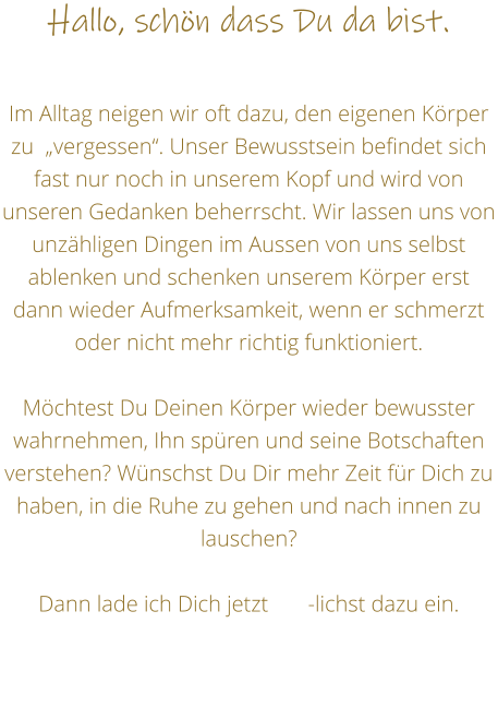 Hallo, schn dass Du da bist.  Im Alltag neigen wir oft dazu, den eigenen Krper zu  vergessen. Unser Bewusstsein befindet sich fast nur noch in unserem Kopf und wird von unseren Gedanken beherrscht. Wir lassen uns von unzhligen Dingen im Aussen von uns selbst ablenken und schenken unserem Krper erst dann wieder Aufmerksamkeit, wenn er schmerzt oder nicht mehr richtig funktioniert.   Mchtest Du Deinen Krper wieder bewusster wahrnehmen, Ihn spren und seine Botschaften verstehen? Wnschst Du Dir mehr Zeit fr Dich zu haben, in die Ruhe zu gehen und nach innen zu lauschen?  Dann lade ich Dich jetzt       -lichst dazu ein.