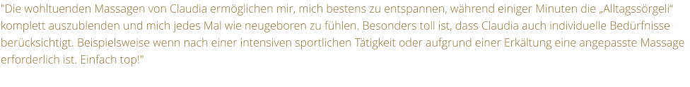 "Die wohltuenden Massagen von Claudia ermglichen mir, mich bestens zu entspannen, whrend einiger Minuten die Alltagssrgeli komplett auszublenden und mich jedes Mal wie neugeboren zu fhlen. Besonders toll ist, dass Claudia auch individuelle Bedrfnisse bercksichtigt. Beispielsweise wenn nach einer intensiven sportlichen Ttigkeit oder aufgrund einer Erkltung eine angepasste Massage erforderlich ist. Einfach top!"