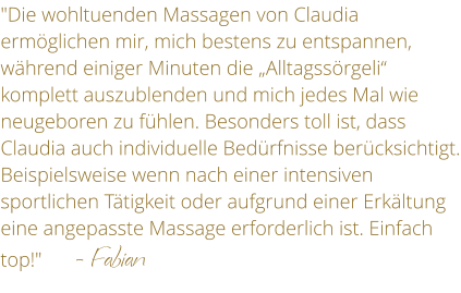 "Die wohltuenden Massagen von Claudia ermglichen mir, mich bestens zu entspannen, whrend einiger Minuten die Alltagssrgeli komplett auszublenden und mich jedes Mal wie neugeboren zu fhlen. Besonders toll ist, dass Claudia auch individuelle Bedrfnisse bercksichtigt. Beispielsweise wenn nach einer intensiven sportlichen Ttigkeit oder aufgrund einer Erkltung eine angepasste Massage erforderlich ist. Einfach top!"       - Fabian