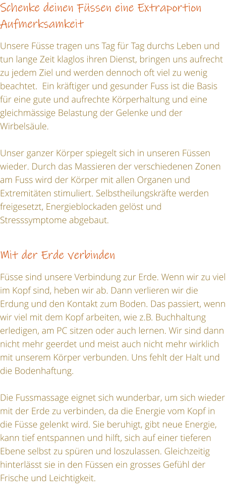 Schenke deinen Fssen eine Extraportion Aufmerksamkeit  Unsere Fsse tragen uns Tag fr Tag durchs Leben und tun lange Zeit klaglos ihren Dienst, bringen uns aufrecht zu jedem Ziel und werden dennoch oft viel zu wenig beachtet.  Ein krftiger und gesunder Fuss ist die Basis fr eine gute und aufrechte Krperhaltung und eine gleichmssige Belastung der Gelenke und der Wirbelsule.  Unser ganzer Krper spiegelt sich in unseren Fssen wieder. Durch das Massieren der verschiedenen Zonen am Fuss wird der Krper mit allen Organen und Extremitten stimuliert. Selbstheilungskrfte werden freigesetzt, Energieblockaden gelst und Stresssymptome abgebaut.  Mit der Erde verbinden   Fsse sind unsere Verbindung zur Erde. Wenn wir zu viel im Kopf sind, heben wir ab. Dann verlieren wir die Erdung und den Kontakt zum Boden. Das passiert, wenn wir viel mit dem Kopf arbeiten, wie z.B. Buchhaltung erledigen, am PC sitzen oder auch lernen. Wir sind dann nicht mehr geerdet und meist auch nicht mehr wirklich mit unserem Krper verbunden. Uns fehlt der Halt und die Bodenhaftung.  Die Fussmassage eignet sich wunderbar, um sich wieder mit der Erde zu verbinden, da die Energie vom Kopf in die Fsse gelenkt wird. Sie beruhigt, gibt neue Energie, kann tief entspannen und hilft, sich auf einer tieferen Ebene selbst zu spren und loszulassen. Gleichzeitig hinterlsst sie in den Fssen ein grosses Gefhl der Frische und Leichtigkeit.