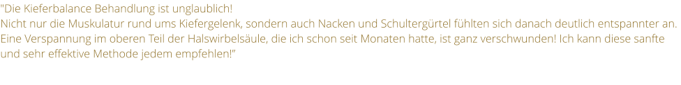 "Die Kieferbalance Behandlung ist unglaublich! Nicht nur die Muskulatur rund ums Kiefergelenk, sondern auch Nacken und Schultergrtel fhlten sich danach deutlich entspannter an. Eine Verspannung im oberen Teil der Halswirbelsule, die ich schon seit Monaten hatte, ist ganz verschwunden! Ich kann diese sanfte und sehr effektive Methode jedem empfehlen!