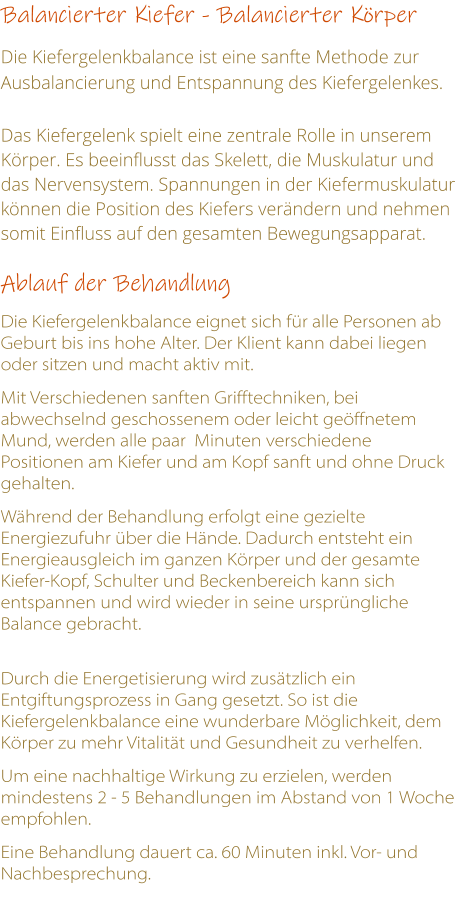 Balancierter Kiefer - Balancierter Krper  Die Kiefergelenkbalance ist eine sanfte Methode zur Ausbalancierung und Entspannung des Kiefergelenkes.  Das Kiefergelenk spielt eine zentrale Rolle in unserem Krper. Es beeinflusst das Skelett, die Muskulatur und das Nervensystem. Spannungen in der Kiefermuskulatur knnen die Position des Kiefers verndern und nehmen somit Einfluss auf den gesamten Bewegungsapparat.   Ablauf der Behandlung   Die Kiefergelenkbalance eignet sich fr alle Personen ab Geburt bis ins hohe Alter. Der Klient kann dabei liegen oder sitzen und macht aktiv mit.   Mit Verschiedenen sanften Grifftechniken, bei abwechselnd geschossenem oder leicht geffnetem Mund, werden alle paar  Minuten verschiedene Positionen am Kiefer und am Kopf sanft und ohne Druck gehalten.  Whrend der Behandlung erfolgt eine gezielte Energiezufuhr ber die Hnde. Dadurch entsteht ein Energieausgleich im ganzen Krper und der gesamte Kiefer-Kopf, Schulter und Beckenbereich kann sich entspannen und wird wieder in seine ursprngliche Balance gebracht.  Durch die Energetisierung wird zustzlich ein Entgiftungsprozess in Gang gesetzt. So ist die Kiefergelenkbalance eine wunderbare Mglichkeit, dem Krper zu mehr Vitalitt und Gesundheit zu verhelfen.  Um eine nachhaltige Wirkung zu erzielen, werden mindestens 2 - 5 Behandlungen im Abstand von 1 Woche empfohlen.  Eine Behandlung dauert ca. 60 Minuten inkl. Vor- und Nachbesprechung.