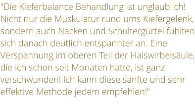 "Die Kieferbalance Behandlung ist unglaublich! Nicht nur die Muskulatur rund ums Kiefergelenk, sondern auch Nacken und Schultergrtel fhlten sich danach deutlich entspannter an. Eine Verspannung im oberen Teil der Halswirbelsule, die ich schon seit Monaten hatte, ist ganz verschwunden! Ich kann diese sanfte und sehr effektive Methode jedem empfehlen!