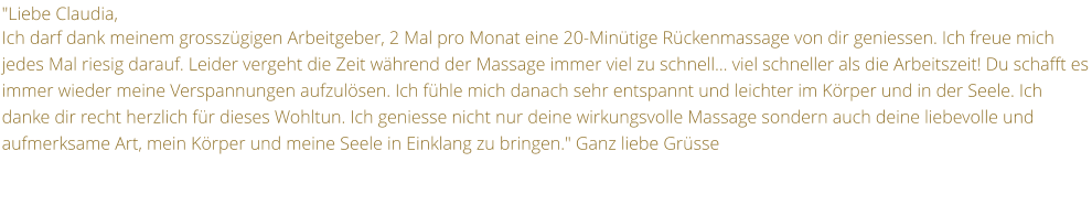 "Liebe Claudia,  Ich darf dank meinem grosszgigen Arbeitgeber, 2 Mal pro Monat eine 20-Mintige Rckenmassage von dir geniessen. Ich freue mich jedes Mal riesig darauf. Leider vergeht die Zeit whrend der Massage immer viel zu schnell viel schneller als die Arbeitszeit! Du schafft es immer wieder meine Verspannungen aufzulsen. Ich fhle mich danach sehr entspannt und leichter im Krper und in der Seele. Ich danke dir recht herzlich fr dieses Wohltun. Ich geniesse nicht nur deine wirkungsvolle Massage sondern auch deine liebevolle und aufmerksame Art, mein Krper und meine Seele in Einklang zu bringen." Ganz liebe Grsse