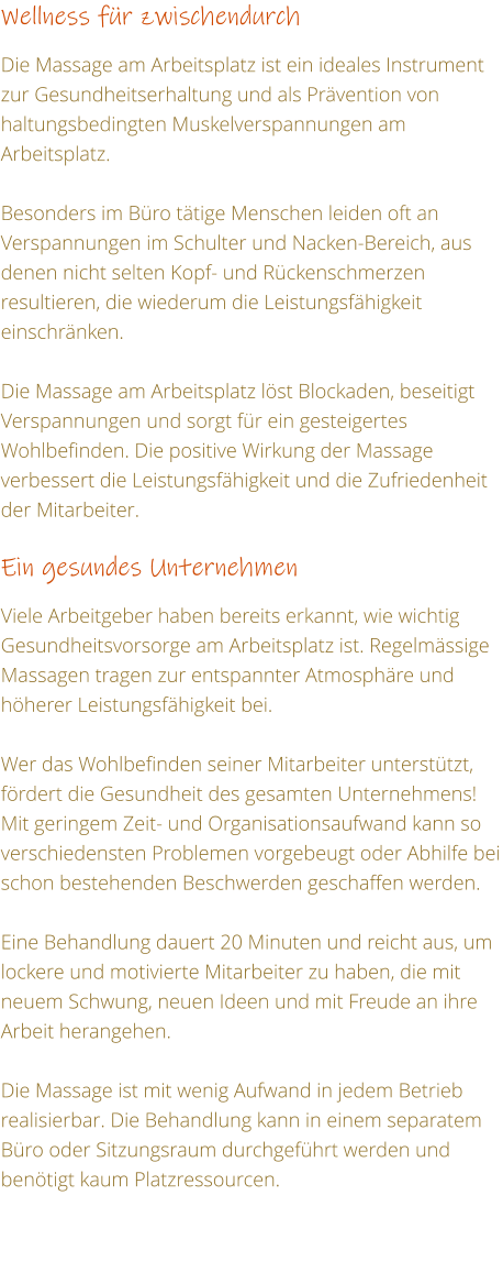 Wellness fr zwischendurch  Die Massage am Arbeitsplatz ist ein ideales Instrument zur Gesundheitserhaltung und als Prvention von haltungsbedingten Muskelverspannungen am Arbeitsplatz.  Besonders im Bro ttige Menschen leiden oft an Verspannungen im Schulter und Nacken-Bereich, aus denen nicht selten Kopf- und Rckenschmerzen resultieren, die wiederum die Leistungsfhigkeit einschrnken.  Die Massage am Arbeitsplatz lst Blockaden, beseitigt Verspannungen und sorgt fr ein gesteigertes Wohlbefinden. Die positive Wirkung der Massage verbessert die Leistungsfhigkeit und die Zufriedenheit der Mitarbeiter.  Ein gesundes Unternehmen    Viele Arbeitgeber haben bereits erkannt, wie wichtig Gesundheitsvorsorge am Arbeitsplatz ist. Regelmssige Massagen tragen zur entspannter Atmosphre und hherer Leistungsfhigkeit bei.  Wer das Wohlbefinden seiner Mitarbeiter untersttzt, frdert die Gesundheit des gesamten Unternehmens! Mit geringem Zeit- und Organisationsaufwand kann so verschiedensten Problemen vorgebeugt oder Abhilfe bei schon bestehenden Beschwerden geschaffen werden.  Eine Behandlung dauert 20 Minuten und reicht aus, um lockere und motivierte Mitarbeiter zu haben, die mit neuem Schwung, neuen Ideen und mit Freude an ihre Arbeit herangehen.  Die Massage ist mit wenig Aufwand in jedem Betrieb realisierbar. Die Behandlung kann in einem separatem Bro oder Sitzungsraum durchgefhrt werden und bentigt kaum Platzressourcen.