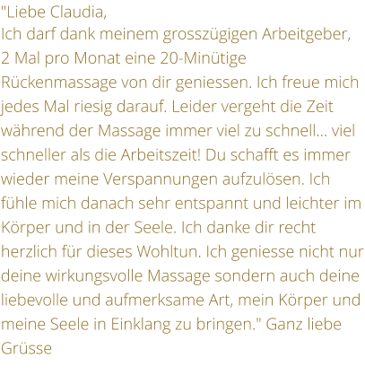 "Liebe Claudia,  Ich darf dank meinem grosszgigen Arbeitgeber, 2 Mal pro Monat eine 20-Mintige Rckenmassage von dir geniessen. Ich freue mich jedes Mal riesig darauf. Leider vergeht die Zeit whrend der Massage immer viel zu schnell viel schneller als die Arbeitszeit! Du schafft es immer wieder meine Verspannungen aufzulsen. Ich fhle mich danach sehr entspannt und leichter im Krper und in der Seele. Ich danke dir recht herzlich fr dieses Wohltun. Ich geniesse nicht nur deine wirkungsvolle Massage sondern auch deine liebevolle und aufmerksame Art, mein Krper und meine Seele in Einklang zu bringen." Ganz liebe Grsse