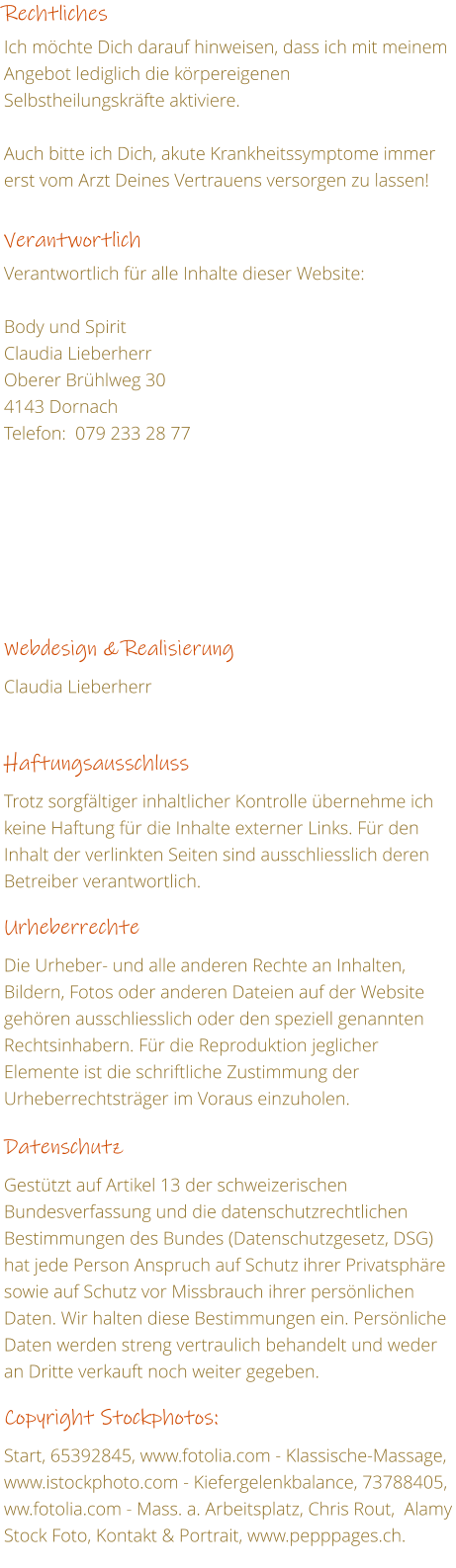 Rechtliches  Ich mchte Dich darauf hinweisen, dass ich mit meinem Angebot lediglich die krpereigenen Selbstheilungskrfte aktiviere.  Auch bitte ich Dich, akute Krankheitssymptome immer erst vom Arzt Deines Vertrauens versorgen zu lassen!   Verantwortlich  Verantwortlich fr alle Inhalte dieser Website:  Body und Spirit Claudia Lieberherr 	        	             Oberer Brhlweg 30 4143 Dornach Telefon:  079 233 28 77           Webdesign & Realisierung  Claudia Lieberherr    Haftungsausschluss  Trotz sorgfltiger inhaltlicher Kontrolle bernehme ich keine Haftung fr die Inhalte externer Links. Fr den Inhalt der verlinkten Seiten sind ausschliesslich deren Betreiber verantwortlich.   Urheberrechte  Die Urheber- und alle anderen Rechte an Inhalten, Bildern, Fotos oder anderen Dateien auf der Website gehren ausschliesslich oder den speziell genannten Rechtsinhabern. Fr die Reproduktion jeglicher Elemente ist die schriftliche Zustimmung der Urheberrechtstrger im Voraus einzuholen.   Datenschutz  Gesttzt auf Artikel 13 der schweizerischen Bundesverfassung und die datenschutzrechtlichen Bestimmungen des Bundes (Datenschutzgesetz, DSG) hat jede Person Anspruch auf Schutz ihrer Privatsphre sowie auf Schutz vor Missbrauch ihrer persnlichen Daten. Wir halten diese Bestimmungen ein. Persnliche Daten werden streng vertraulich behandelt und weder an Dritte verkauft noch weiter gegeben.  Copyright Stockphotos:   Start, 65392845, www.fotolia.com - Klassische-Massage, www.istockphoto.com - Kiefergelenkbalance, 73788405, ww.fotolia.com - Mass. a. Arbeitsplatz, Chris Rout,  Alamy Stock Foto, Kontakt & Portrait, www.pepppages.ch.