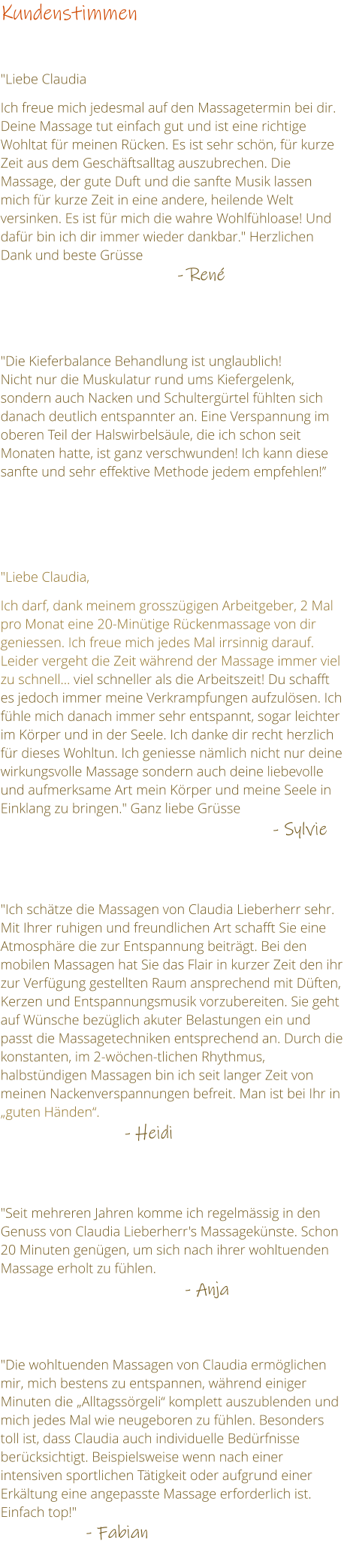 Kundenstimmen    "Liebe Claudia  Ich freue mich jedesmal auf den Massagetermin bei dir. Deine Massage tut einfach gut und ist eine richtige Wohltat fr meinen Rcken. Es ist sehr schn, fr kurze Zeit aus dem Geschftsalltag auszubrechen. Die Massage, der gute Duft und die sanfte Musik lassen mich fr kurze Zeit in eine andere, heilende Welt versinken. Es ist fr mich die wahre Wohlfhloase! Und dafr bin ich dir immer wieder dankbar." Herzlichen Dank und beste Grsse                                                  - Ren     "Die Kieferbalance Behandlung ist unglaublich! Nicht nur die Muskulatur rund ums Kiefergelenk, sondern auch Nacken und Schultergrtel fhlten sich danach deutlich entspannter an. Eine Verspannung im oberen Teil der Halswirbelsule, die ich schon seit Monaten hatte, ist ganz verschwunden! Ich kann diese sanfte und sehr effektive Methode jedem empfehlen!     "Liebe Claudia,   Ich darf, dank meinem grosszgigen Arbeitgeber, 2 Mal pro Monat eine 20-Mintige Rckenmassage von dir geniessen. Ich freue mich jedes Mal irrsinnig darauf. Leider vergeht die Zeit whrend der Massage immer viel zu schnell viel schneller als die Arbeitszeit! Du schafft es jedoch immer meine Verkrampfungen aufzulsen. Ich fhle mich danach immer sehr entspannt, sogar leichter im Krper und in der Seele. Ich danke dir recht herzlich fr dieses Wohltun. Ich geniesse nmlich nicht nur deine wirkungsvolle Massage sondern auch deine liebevolle und aufmerksame Art mein Krper und meine Seele in Einklang zu bringen." Ganz liebe Grsse                                                           - Sylvie   "Ich schtze die Massagen von Claudia Lieberherr sehr. Mit Ihrer ruhigen und freundlichen Art schafft Sie eine Atmosphre die zur Entspannung beitrgt. Bei den mobilen Massagen hat Sie das Flair in kurzer Zeit den ihr zur Verfgung gestellten Raum ansprechend mit Dften, Kerzen und Entspannungsmusik vorzubereiten. Sie geht auf Wnsche bezglich akuter Belastungen ein und passt die Massagetechniken entsprechend an. Durch die konstanten, im 2-wchen-tlichen Rhythmus, halbstndigen Massagen bin ich seit langer Zeit von meinen Nackenverspannungen befreit. Man ist bei Ihr in guten Hnden.                                  - Heidi   "Seit mehreren Jahren komme ich regelmssig in den Genuss von Claudia Lieberherr's Massageknste. Schon 20 Minuten gengen, um sich nach ihrer wohltuenden Massage erholt zu fhlen.                                         - Anja        "Die wohltuenden Massagen von Claudia ermglichen mir, mich bestens zu entspannen, whrend einiger Minuten die Alltagssrgeli komplett auszublenden und mich jedes Mal wie neugeboren zu fhlen. Besonders toll ist, dass Claudia auch individuelle Bedrfnisse bercksichtigt. Beispielsweise wenn nach einer intensiven sportlichen Ttigkeit oder aufgrund einer Erkltung eine angepasste Massage erforderlich ist. Einfach top!"                                                                                          - Fabian