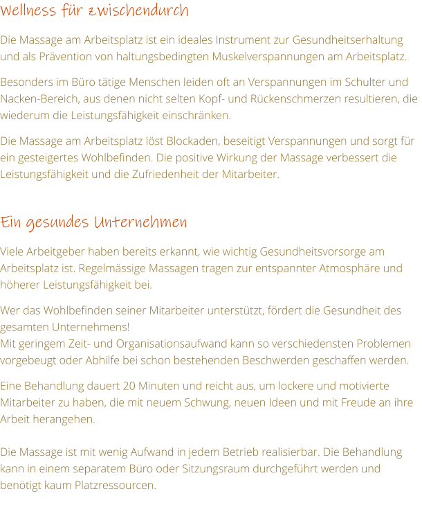 Wellness fr zwischendurch  Die Massage am Arbeitsplatz ist ein ideales Instrument zur Gesundheitserhaltung und als Prvention von haltungsbedingten Muskelverspannungen am Arbeitsplatz.  Besonders im Bro ttige Menschen leiden oft an Verspannungen im Schulter und Nacken-Bereich, aus denen nicht selten Kopf- und Rckenschmerzen resultieren, die wiederum die Leistungsfhigkeit einschrnken.  Die Massage am Arbeitsplatz lst Blockaden, beseitigt Verspannungen und sorgt fr ein gesteigertes Wohlbefinden. Die positive Wirkung der Massage verbessert die Leistungsfhigkeit und die Zufriedenheit der Mitarbeiter.  Ein gesundes Unternehmen    Viele Arbeitgeber haben bereits erkannt, wie wichtig Gesundheitsvorsorge am Arbeitsplatz ist. Regelmssige Massagen tragen zur entspannter Atmosphre und hherer Leistungsfhigkeit bei.  Wer das Wohlbefinden seiner Mitarbeiter untersttzt, frdert die Gesundheit des gesamten Unternehmens! Mit geringem Zeit- und Organisationsaufwand kann so verschiedensten Problemen vorgebeugt oder Abhilfe bei schon bestehenden Beschwerden geschaffen werden.  Eine Behandlung dauert 20 Minuten und reicht aus, um lockere und motivierte Mitarbeiter zu haben, die mit neuem Schwung, neuen Ideen und mit Freude an ihre Arbeit herangehen.  Die Massage ist mit wenig Aufwand in jedem Betrieb realisierbar. Die Behandlung kann in einem separatem Bro oder Sitzungsraum durchgefhrt werden und bentigt kaum Platzressourcen.