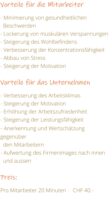 Vorteile fr die Mitarbeiter   - Minimierung von gesundheitlichen    Beschwerden - Lockerung von muskulren Verspannungen - Steigerung des Wohlbefindens - Verbesserung der Konzentrationsfhigkeit - Abbau von Stress	 - Steigerung der Motivation   Vorteile fr das Unternehmen  - Verbesserung des Arbeitsklimas - Steigerung der Motivation - Erhhung der Arbeitszufriedenheit   - Steigerung der Leistungsfhigkeit    - Anerkennung und Wertschtzung gegenber    den Mitarbeitern - Aufwertung des Firmenimages nach innen    und aussen  Preis:  Pro Mitarbeiter 20 Minuten     CHF 40.-