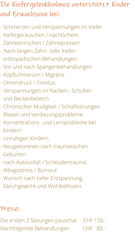 Die Kiefergelenkbalance untersttzt Kinder und Erwachsene bei:  - Schmerzen und Verspannungen im Kiefer - Kiefergeruschen / nchtlichem    Zhneknirschen / Zhnepressen - Nach langen Zahn- oder kiefer-   orthopdischen Behandlungen  - Vor und nach Spangenbehandlungen - Kopfschmerzen / Migrne - Ohrendruck / Tinnitus - Verspannungen im Nacken-, Schulter-   und Beckenbereich - Chronischer Mdigkeit / Schlafstrungen - Blasen und Verdauungsprobleme - Konzentrations- und Lernprobleme bei    Kindern - Unruhigen Kindern - Neugeborenen nach traumatischen    Geburten - nach Autounfall / Schleudertrauma - Alltagsstress / Burnout - Wunsch nach tiefer Entspannung,    Gleichgewicht und Wohlbefinden   Preise:  Die ersten 2 Sitzungen pauschal	    CHF 150.- Nachfolgende Behandlungen	CHF   80.-