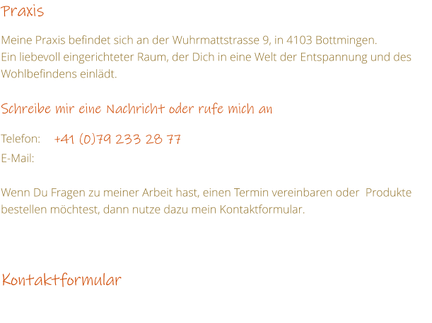 Praxis  Meine Praxis befindet sich an der Wuhrmattstrasse 9, in 4103 Bottmingen. Ein liebevoll eingerichteter Raum, der Dich in eine Welt der Entspannung und des Wohlbefindens einldt.  Schreibe mir eine Nachricht oder rufe mich an  Telefon:	+41 (0)79 233 28 77  E-Mail:	  Wenn Du Fragen zu meiner Arbeit hast, einen Termin vereinbaren oder  Produkte bestellen mchtest, dann nutze dazu mein Kontaktformular.    Kontaktformular