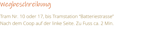 Wegbeschreibung   Tram Nr. 10 oder 17, bis Tramstation Batteriestrasse Nach dem Coop auf der linke Seite. Zu Fuss ca. 2 Min.