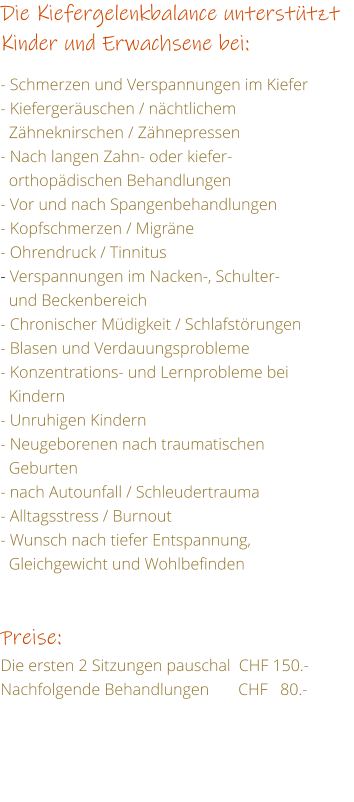 Die Kiefergelenkbalance untersttzt Kinder und Erwachsene bei:  - Schmerzen und Verspannungen im Kiefer - Kiefergeruschen / nchtlichem    Zhneknirschen / Zhnepressen - Nach langen Zahn- oder kiefer-   orthopdischen Behandlungen  - Vor und nach Spangenbehandlungen - Kopfschmerzen / Migrne - Ohrendruck / Tinnitus - Verspannungen im Nacken-, Schulter-   und Beckenbereich - Chronischer Mdigkeit / Schlafstrungen - Blasen und Verdauungsprobleme - Konzentrations- und Lernprobleme bei    Kindern - Unruhigen Kindern - Neugeborenen nach traumatischen   Geburten - nach Autounfall / Schleudertrauma - Alltagsstress / Burnout - Wunsch nach tiefer Entspannung,    Gleichgewicht und Wohlbefinden   Preise: Die ersten 2 Sitzungen pauschal  CHF 150.- Nachfolgende Behandlungen       CHF   80.-