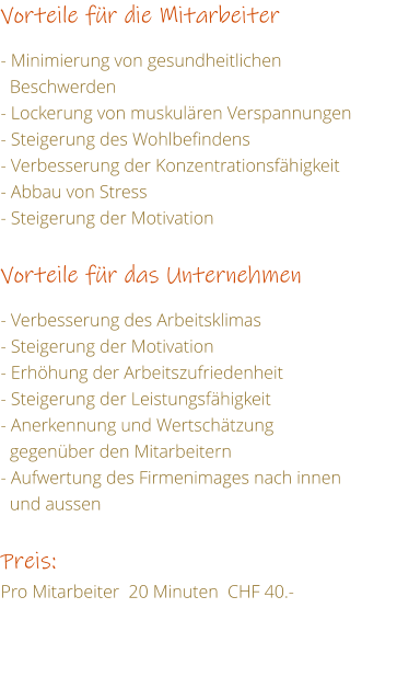 Vorteile fr die Mitarbeiter   - Minimierung von gesundheitlichen    Beschwerden - Lockerung von muskulren Verspannungen - Steigerung des Wohlbefindens - Verbesserung der Konzentrationsfhigkeit - Abbau von Stress	 - Steigerung der Motivation   Vorteile fr das Unternehmen  - Verbesserung des Arbeitsklimas - Steigerung der Motivation - Erhhung der Arbeitszufriedenheit   - Steigerung der Leistungsfhigkeit    - Anerkennung und Wertschtzung    gegenber den Mitarbeitern - Aufwertung des Firmenimages nach innen    und aussen  Preis: Pro Mitarbeiter  20 Minuten  CHF 40.-