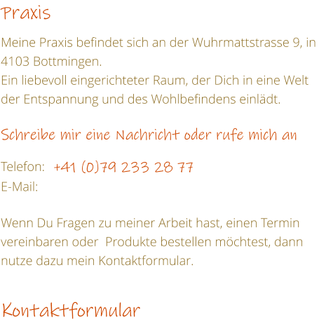 Praxis  Meine Praxis befindet sich an der Wuhrmattstrasse 9, in 4103 Bottmingen. Ein liebevoll eingerichteter Raum, der Dich in eine Welt der Entspannung und des Wohlbefindens einldt.  Schreibe mir eine Nachricht oder rufe mich an  Telefon:	+41 (0)79 233 28 77  E-Mail:   Wenn Du Fragen zu meiner Arbeit hast, einen Termin vereinbaren oder  Produkte bestellen mchtest, dann nutze dazu mein Kontaktformular.  Kontaktformular