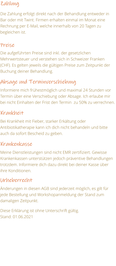 Zahlung  Die Zahlung erfolgt direkt nach der Behandlung entweder in Bar oder mit Twint. Firmen erhalten einmal im Monat eine Rechnung per E-Mail, welche innerhalb von 20 Tagen zu begleichen ist.   Preise  Die aufgefhrten Preise sind inkl. der gesetzlichen Mehrwertsteuer und verstehen sich in Schweizer Franken (CHF). Es gelten jeweils die gltigen Preise zum Zeitpunkt der Buchung deiner Behandlung.  Absage und Terminverschiebung  Informiere mich frhestmglich und maximal 24 Stunden vor Termin ber eine Verschiebung oder Absage. Ich erlaube mir bei nicht Einhalten der Frist den Termin  zu 50% zu verrechnen.  Krankheit  Bei Krankheit mit Fieber, starker Erkltung oder Antibiotikatherapie kann ich dich nicht behandeln und bitte auch da sofort Bescheid zu geben.  Krankenkasse  Meine Dienstleistungen sind nicht EMR zertifiziert. Gewisse Krankenkassen untersttzen jedoch prventive Behandlungen trotzdem. Informiere dich dazu direkt bei deiner Kasse ber ihre Konditionen.  Urheberrecht  nderungen in diesen AGB sind jederzeit mglich, es gilt fr jede Bestellung und Workshopanmeldung der Stand zum damaligen Zeitpunkt.  Diese Erklrung ist ohne Unterschrift gltig. Stand: 01.06.2021