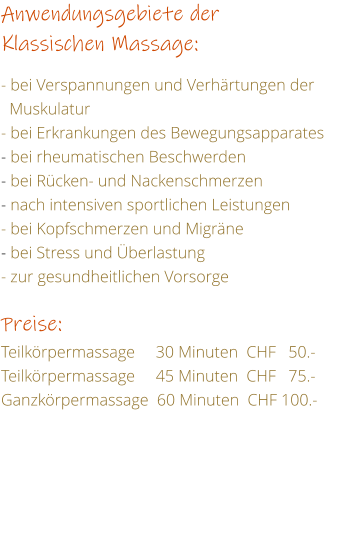 Anwendungsgebiete der Klassischen Massage:  - bei Verspannungen und Verhrtungen der     Muskulatur - bei Erkrankungen des Bewegungsapparates - bei rheumatischen Beschwerden - bei Rcken- und Nackenschmerzen - nach intensiven sportlichen Leistungen - bei Kopfschmerzen und Migrne - bei Stress und berlastung - zur gesundheitlichen Vorsorge  Preise: Teilkrpermassage     30 Minuten  CHF   50.- Teilkrpermassage     45 Minuten  CHF   75.- Ganzkrpermassage  60 Minuten  CHF 100.-