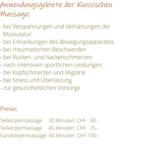 Anwendungsgebiete der Klassischen Massage:  - bei Verspannungen und Verhrtungen der     Muskulatur - bei Erkrankungen des Bewegungsapparates - bei rheumatischen Beschwerden - bei Rcken- und Nackenschmerzen - nach intensiven sportlichen Leistungen - bei Kopfschmerzen und Migrne - bei Stress und berlastung - zur gesundheitlichen Vorsorge   Preise:  Teilkrpermassage     30 Minuten  CHF   50.- Teilkrpermassage     45 Minuten  CHF   75.- Ganzkrpermassage  60 Minuten  CHF 100.-