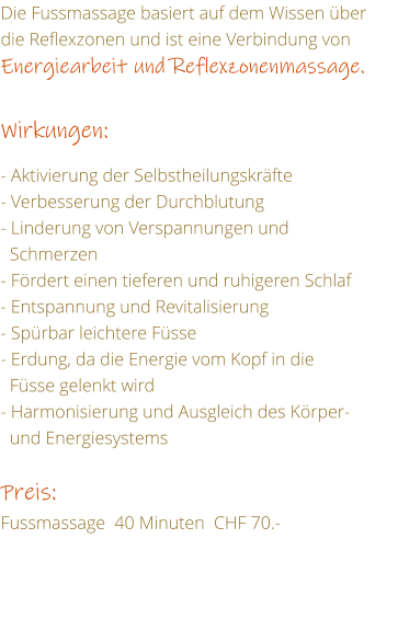 Die Fussmassage basiert auf dem Wissen ber die Reflexzonen und ist eine Verbindung von Energiearbeit und Reflexzonenmassage.  Wirkungen:  - Aktivierung der Selbstheilungskrfte - Verbesserung der Durchblutung - Linderung von Verspannungen und     Schmerzen - Frdert einen tieferen und ruhigeren Schlaf - Entspannung und Revitalisierung - Sprbar leichtere Fsse - Erdung, da die Energie vom Kopf in die   Fsse gelenkt wird - Harmonisierung und Ausgleich des Krper-    und Energiesystems  Preis: Fussmassage  40 Minuten  CHF 70.-