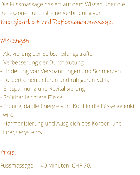 Die Fussmassage basiert auf dem Wissen ber die Reflexzonen und ist eine Verbindung von Energiearbeit und Reflexzonenmassage.  Wirkungen:  - Aktivierung der Selbstheilungskrfte - Verbesserung der Durchblutung - Linderung von Verspannungen und Schmerzen - Frdert einen tieferen und ruhigeren Schlaf - Entspannung und Revitalisierung - Sprbar leichtere Fsse - Erdung, da die Energie vom Kopf in die Fsse gelenkt    wird - Harmonisierung und Ausgleich des Krper- und    Energiesystems   Preis:  Fussmassage     40 Minuten  CHF 70.-