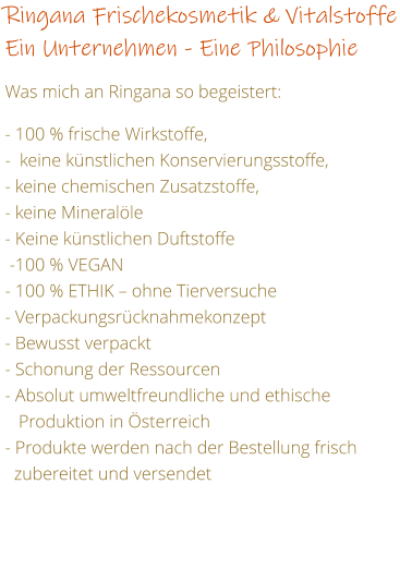 Ringana Frischekosmetik & Vitalstoffe Ein Unternehmen - Eine Philosophie   Was mich an Ringana so begeistert:  - 100 % frische Wirkstoffe,  -  keine knstlichen Konservierungsstoffe,     - keine chemischen Zusatzstoffe, - keine Mineralle - Keine knstlichen Duftstoffe   -100 % VEGAN  - 100 % ETHIK  ohne Tierversuche - Verpackungsrcknahmekonzept  - Bewusst verpackt - Schonung der Ressourcen  - Absolut umweltfreundliche und ethische    Produktion in sterreich - Produkte werden nach der Bestellung frisch    zubereitet und versendet