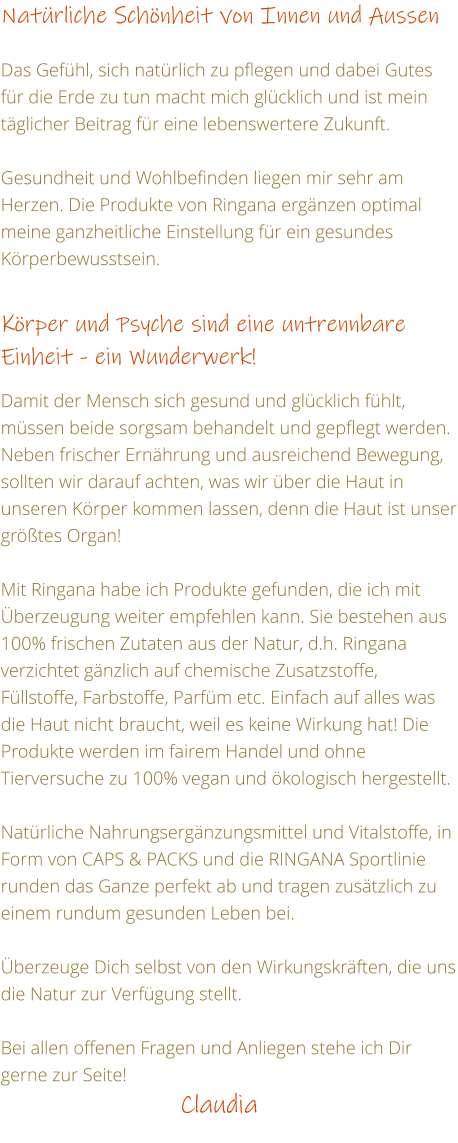 Natrliche Schnheit von Innen und Aussen  Das Gefhl, sich natrlich zu pflegen und dabei Gutes fr die Erde zu tun macht mich glcklich und ist mein tglicher Beitrag fr eine lebenswertere Zukunft.  Gesundheit und Wohlbefinden liegen mir sehr am Herzen. Die Produkte von Ringana ergnzen optimal meine ganzheitliche Einstellung fr ein gesundes Krperbewusstsein.   Krper und Psyche sind eine untrennbare Einheit - ein Wunderwerk!  Damit der Mensch sich gesund und glcklich fhlt, mssen beide sorgsam behandelt und gepflegt werden. Neben frischer Ernhrung und ausreichend Bewegung, sollten wir darauf achten, was wir ber die Haut in unseren Krper kommen lassen, denn die Haut ist unser grtes Organ!  Mit Ringana habe ich Produkte gefunden, die ich mit berzeugung weiter empfehlen kann. Sie bestehen aus 100% frischen Zutaten aus der Natur, d.h. Ringana verzichtet gnzlich auf chemische Zusatzstoffe, Fllstoffe, Farbstoffe, Parfm etc. Einfach auf alles was die Haut nicht braucht, weil es keine Wirkung hat! Die Produkte werden im fairem Handel und ohne Tierversuche zu 100% vegan und kologisch hergestellt.  Natrliche Nahrungsergnzungsmittel und Vitalstoffe, in Form von CAPS & PACKS und die RINGANA Sportlinie runden das Ganze perfekt ab und tragen zustzlich zu einem rundum gesunden Leben bei.  berzeuge Dich selbst von den Wirkungskrften, die uns die Natur zur Verfgung stellt.  Bei allen offenen Fragen und Anliegen stehe ich Dir gerne zur Seite!                         Claudia