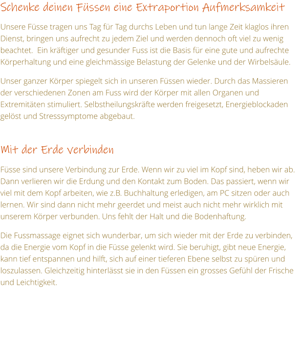 Schenke deinen Fssen eine Extraportion Aufmerksamkeit  Unsere Fsse tragen uns Tag fr Tag durchs Leben und tun lange Zeit klaglos ihren Dienst, bringen uns aufrecht zu jedem Ziel und werden dennoch oft viel zu wenig beachtet.  Ein krftiger und gesunder Fuss ist die Basis fr eine gute und aufrechte Krperhaltung und eine gleichmssige Belastung der Gelenke und der Wirbelsule.  Unser ganzer Krper spiegelt sich in unseren Fssen wieder. Durch das Massieren der verschiedenen Zonen am Fuss wird der Krper mit allen Organen und Extremitten stimuliert. Selbstheilungskrfte werden freigesetzt, Energieblockaden gelst und Stresssymptome abgebaut.  Mit der Erde verbinden  Fsse sind unsere Verbindung zur Erde. Wenn wir zu viel im Kopf sind, heben wir ab. Dann verlieren wir die Erdung und den Kontakt zum Boden. Das passiert, wenn wir viel mit dem Kopf arbeiten, wie z.B. Buchhaltung erledigen, am PC sitzen oder auch lernen. Wir sind dann nicht mehr geerdet und meist auch nicht mehr wirklich mit unserem Krper verbunden. Uns fehlt der Halt und die Bodenhaftung.  Die Fussmassage eignet sich wunderbar, um sich wieder mit der Erde zu verbinden, da die Energie vom Kopf in die Fsse gelenkt wird. Sie beruhigt, gibt neue Energie, kann tief entspannen und hilft, sich auf einer tieferen Ebene selbst zu spren und loszulassen. Gleichzeitig hinterlsst sie in den Fssen ein grosses Gefhl der Frische und Leichtigkeit.