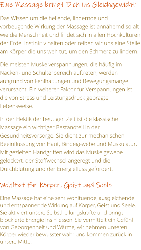 Eine Massage bringt Dich ins Gleichgewicht  Das Wissen um die heilende, lindernde und vorbeugende Wirkung der Massage ist annhernd so alt wie die Menschheit und findet sich in allen Hochkulturen der Erde. Instinktiv halten oder reiben wir uns eine Stelle am Krper die uns weh tut, um den Schmerz zu lindern.   Die meisten Muskelverspannungen, die hufig im Nacken- und Schulterbereich auftreten, werden aufgrund von Fehlhaltungen und Bewegungsmangel verursacht. Ein weiterer Faktor fr Verspannungen ist die von Stress und Leistungsdruck geprgte Lebensweise.   In der Hektik der heutigen Zeit ist die klassische Massage ein wichtiger Bestandteil in der Gesundheitsvorsorge. Sie dient zur mechanischen Beeinflussung von Haut, Bindegewebe und Muskulatur. Mit gezielten Handgriffen wird das Muskelgewebe gelockert, der Stoffwechsel angeregt und die Durchblutung und der Energiefluss gefrdert.  Wohltat fr Krper, Geist und Seele    Eine Massage hat eine sehr wohltuende, ausgleichende und entspannende Wirkung auf Krper, Geist und Seele. Sie aktiviert unsere Selbstheilungskrfte und bringt blockierte Energie ins Fliessen. Sie vermittelt ein Gefhl von Geborgenheit und Wrme, wir nehmen unseren Krper wieder bewusster wahr und kommen zurck in unsere Mitte.